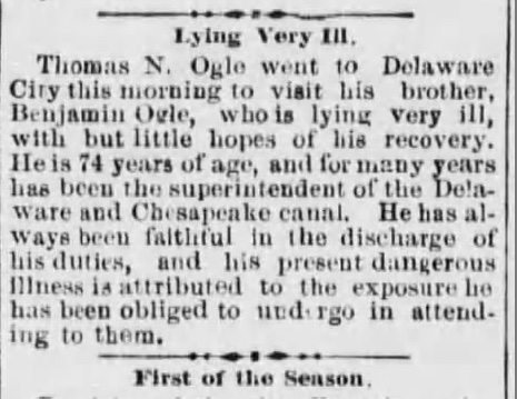 Thomas N. Ogle went to Delaware City this morning to visit his brother, Benjamin Ogle, who is lying very ill, with but little hopes of his recovery. He is 74 years of age, and for many years has been the superintendent of the Delaware and Chesapeake canal. He has always been faithful in the discharge of his duties, and his present dangerous illness is attributed to the exposure he has been obliged to undergo in attending to them.